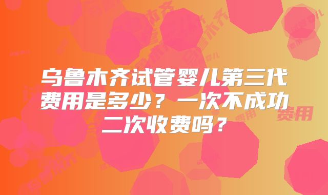 乌鲁木齐试管婴儿第三代费用是多少？一次不成功二次收费吗？