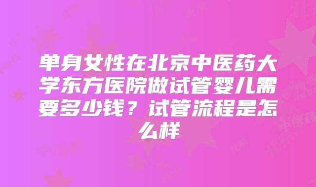 单身女性在北京中医药大学东方医院做试管婴儿需要多少钱？试管流程是怎么样