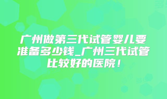 广州做第三代试管婴儿要准备多少钱_广州三代试管比较好的医院!