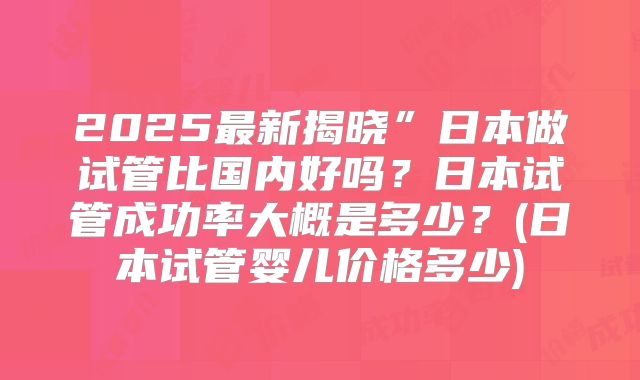 2025最新揭晓”日本做试管比国内好吗?日本试管成功率大概是多少?(日本试管婴儿价格多少)