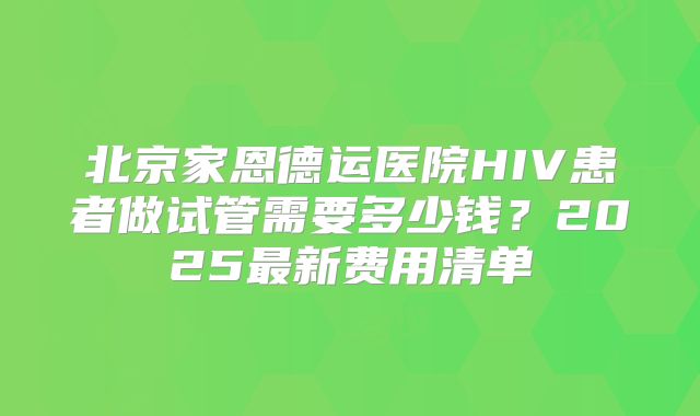北京家恩德运医院HIV患者做试管需要多少钱?2025最新费用清单