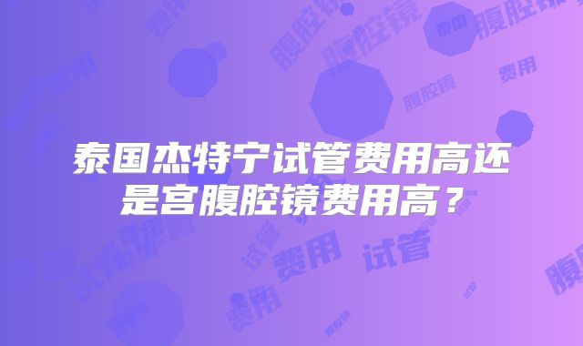 泰国杰特宁试管费用高还是宫腹腔镜费用高？