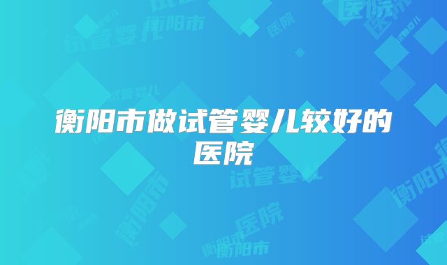 衡阳市做试管婴儿较好的医院
