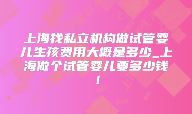 上海找私立机构做试管婴儿生孩费用大概是多少_上海做个试管婴儿要多少钱！