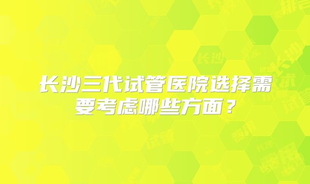 长沙三代试管医院选择需要考虑哪些方面？