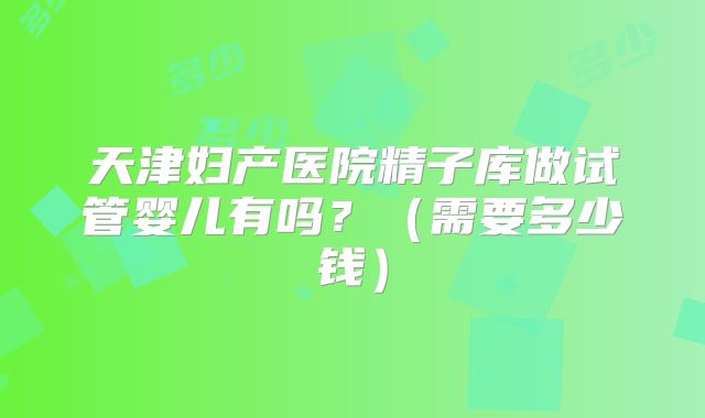 天津妇产医院精子库做试管婴儿有吗?(需要多少钱)