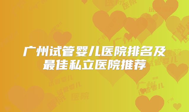 广州试管婴儿医院排名及最佳私立医院推荐