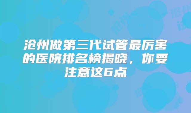 沧州做第三代试管最厉害的医院排名榜揭晓，你要注意这6点