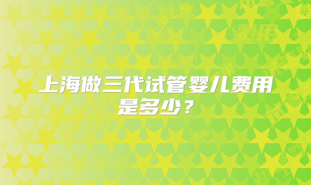 上海做三代试管婴儿费用是多少?