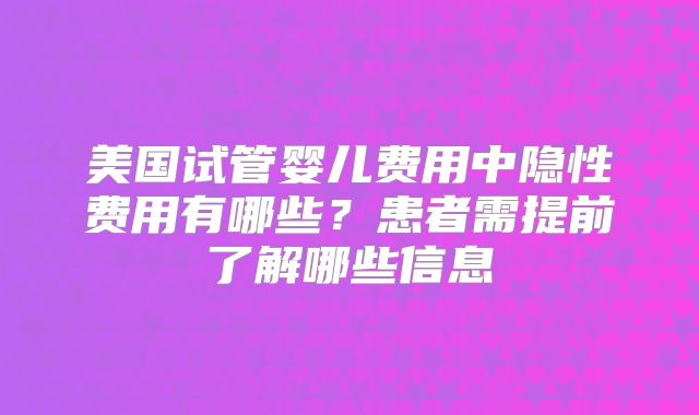 美国试管婴儿费用中隐性费用有哪些？患者需提前了解哪些信息