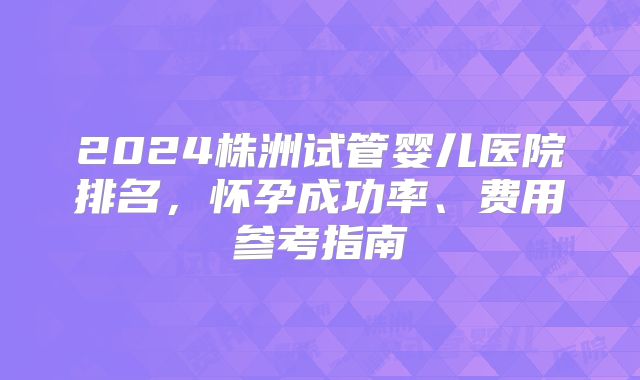 2024株洲试管婴儿医院排名，怀孕成功率、费用参考指南