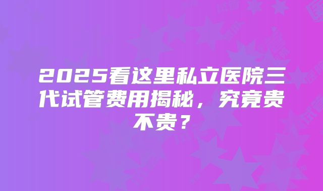 2025看这里私立医院三代试管费用揭秘，究竟贵不贵？