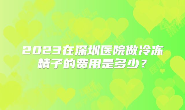 2023在深圳医院做冷冻精子的费用是多少?