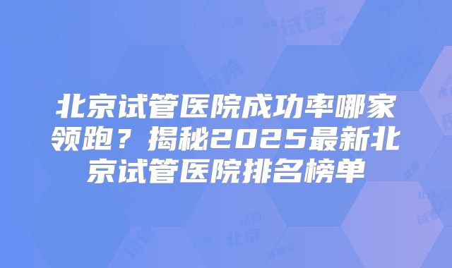 北京试管医院成功率哪家领跑?揭秘2025最新北京试管医院排名榜单