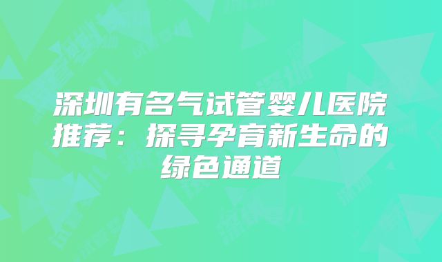 深圳有名气试管婴儿医院推荐：探寻孕育新生命的绿色通道