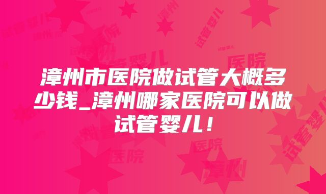 漳州市医院做试管大概多少钱_漳州哪家医院可以做试管婴儿!