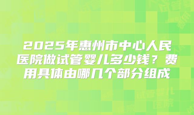2025年惠州市中心人民医院做试管婴儿多少钱？费用具体由哪几个部分组成
