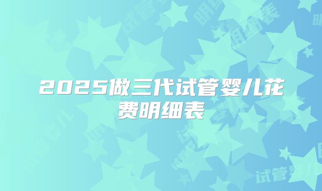 2025做三代试管婴儿花费明细表