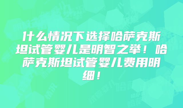 什么情况下选择哈萨克斯坦试管婴儿是明智之举!哈萨克斯坦试管婴儿费用明细!