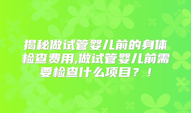 揭秘做试管婴儿前的身体检查费用,做试管婴儿前需要检查什么项目？！