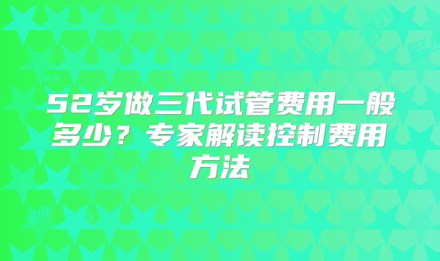52岁做三代试管费用一般多少？专家解读控制费用方法