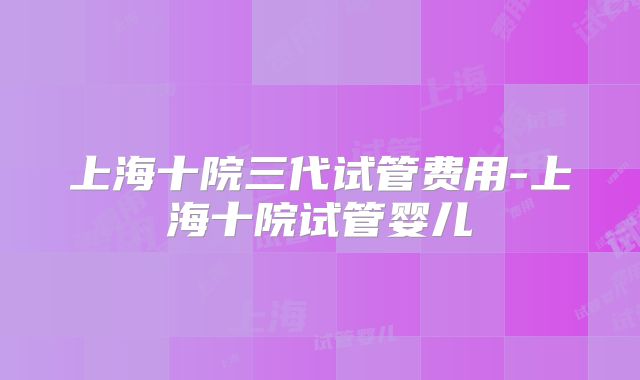 上海十院三代试管费用-上海十院试管婴儿