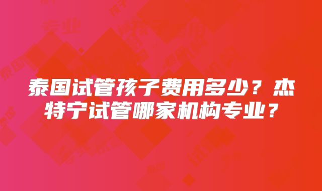 泰国试管孩子费用多少？杰特宁试管哪家机构专业？