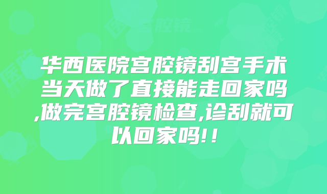 华西医院宫腔镜刮宫手术当天做了直接能走回家吗,做完宫腔镜检查,诊刮就可以回家吗!!