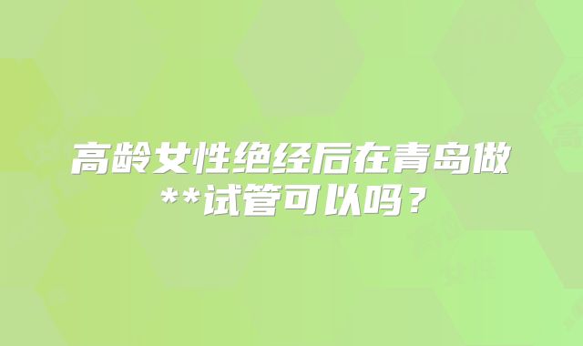 高龄女性绝经后在青岛做**试管可以吗？