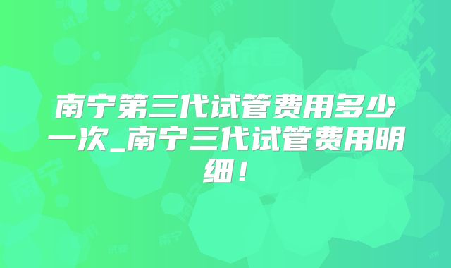 南宁第三代试管费用多少一次_南宁三代试管费用明细！
