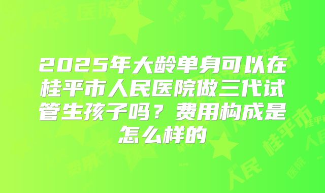 2025年大龄单身可以在桂平市人民医院做三代试管生孩子吗？费用构成是怎么样的