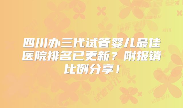 四川办三代试管婴儿最佳医院排名已更新？附报销比例分享！