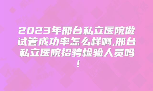 2023年邢台私立医院做试管成功率怎么样啊,邢台私立医院招骋检验人员吗！