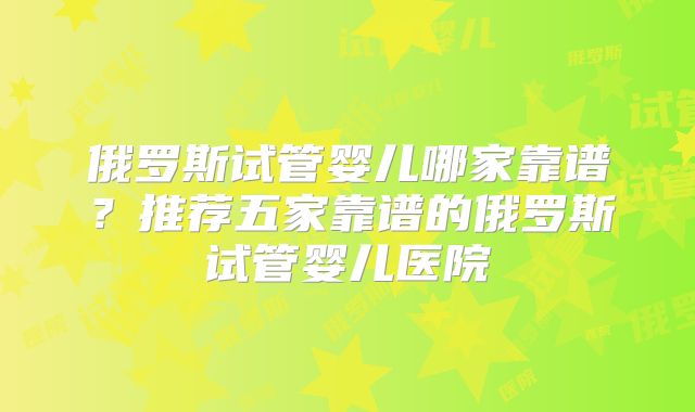 俄罗斯试管婴儿哪家靠谱？推荐五家靠谱的俄罗斯试管婴儿医院