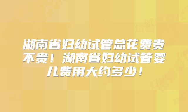 湖南省妇幼试管总花费贵不贵！湖南省妇幼试管婴儿费用大约多少！