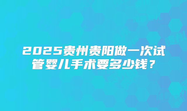 2025贵州贵阳做一次试管婴儿手术要多少钱?