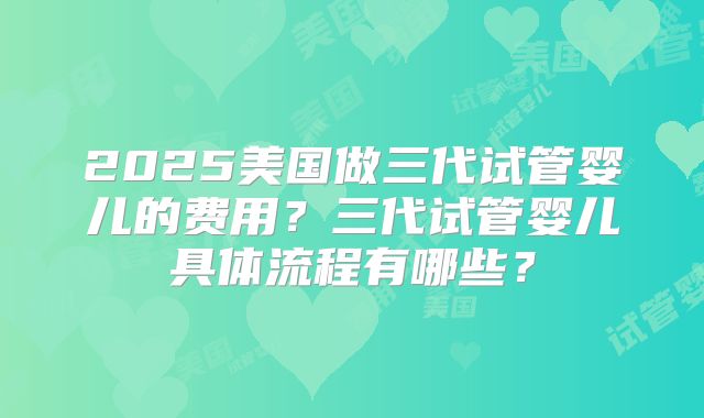 2025美国做三代试管婴儿的费用？三代试管婴儿具体流程有哪些？