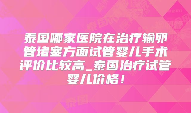 泰国哪家医院在治疗输卵管堵塞方面试管婴儿手术评价比较高_泰国治疗试管婴儿价格！