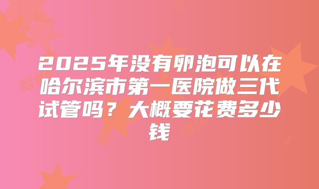 2025年没有卵泡可以在哈尔滨市第一医院做三代试管吗？大概要花费多少钱