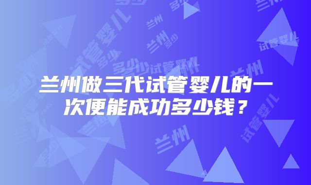 兰州做三代试管婴儿的一次便能成功多少钱?