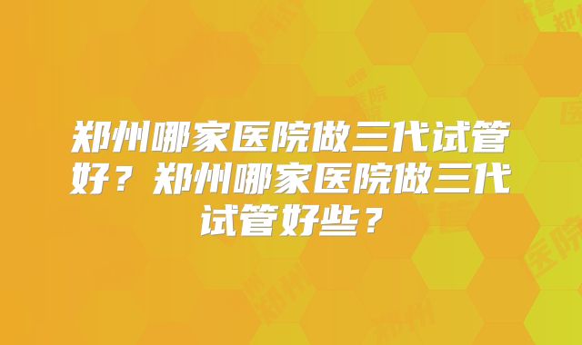 郑州哪家医院做三代试管好？郑州哪家医院做三代试管好些？