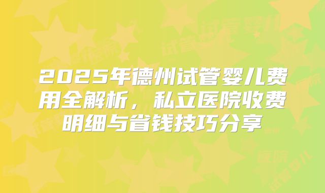 2025年德州试管婴儿费用全解析，私立医院收费明细与省钱技巧分享