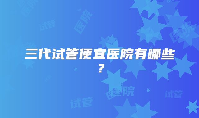 三代试管便宜医院有哪些？