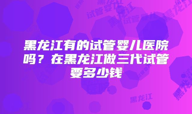 黑龙江有的试管婴儿医院吗？在黑龙江做三代试管要多少钱