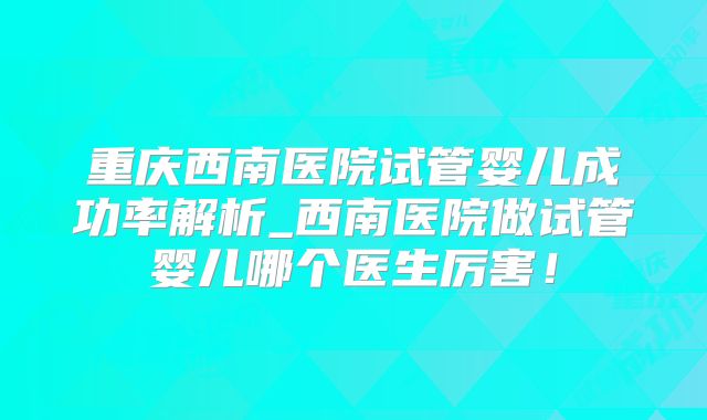 重庆西南医院试管婴儿成功率解析_西南医院做试管婴儿哪个医生厉害!