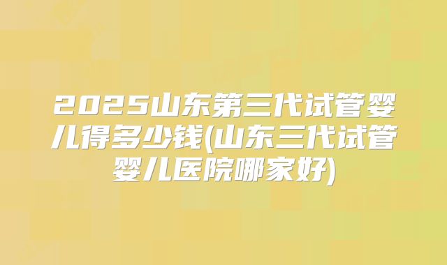 2025山东第三代试管婴儿得多少钱(山东三代试管婴儿医院哪家好)