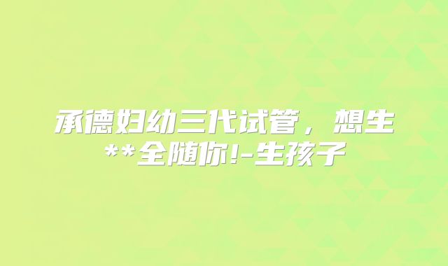 承德妇幼三代试管,想生**全随你!-生孩子