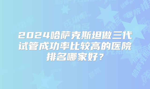 2024哈萨克斯坦做三代试管成功率比较高的医院排名哪家好？