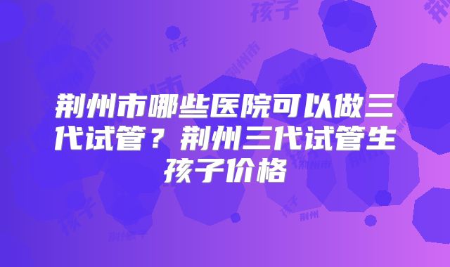荆州市哪些医院可以做三代试管？荆州三代试管生孩子价格