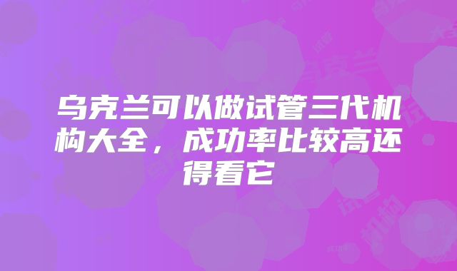 乌克兰可以做试管三代机构大全，成功率比较高还得看它